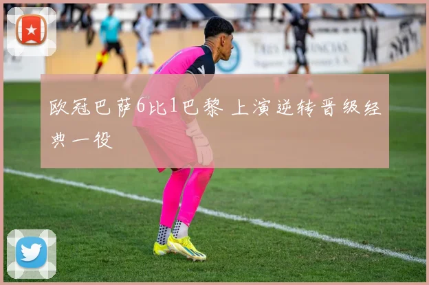 欧冠巴萨6比1巴黎 上演逆转晋级经典一役