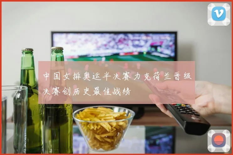 中国女排奥运半决赛力克荷兰晋级决赛创历史最佳战绩