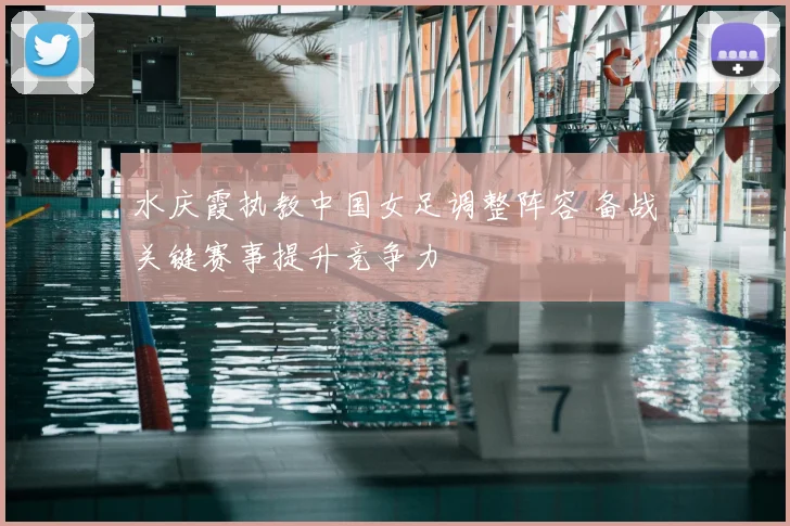 水庆霞执教中国女足调整阵容 备战关键赛事提升竞争力
