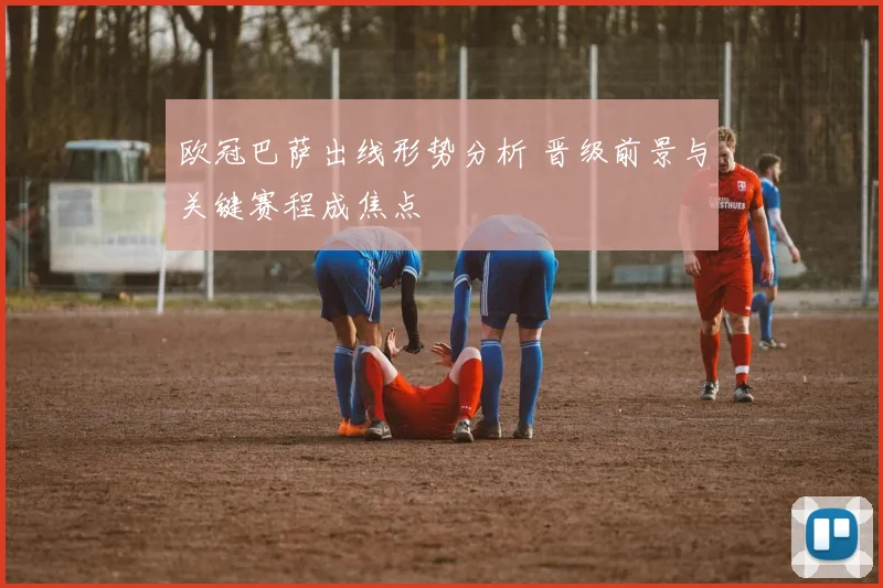 欧冠巴萨出线形势分析 晋级前景与关键赛程成焦点