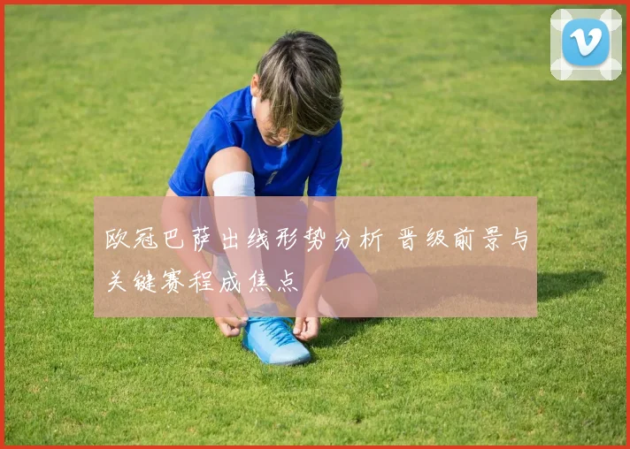 欧冠巴萨出线形势分析 晋级前景与关键赛程成焦点