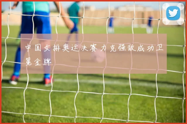 中国女排奥运决赛力克强敌成功卫冕金牌