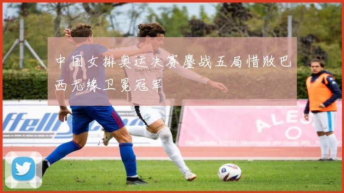 中国女排奥运决赛鏖战五局惜败巴西无缘卫冕冠军