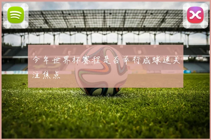 今年世界杯赛程是否举行成球迷关注焦点