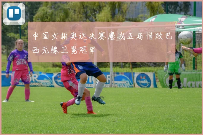 中国女排奥运决赛鏖战五局惜败巴西无缘卫冕冠军