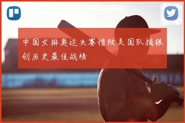 中国女排奥运决赛惜败美国队摘银创历史最佳战绩