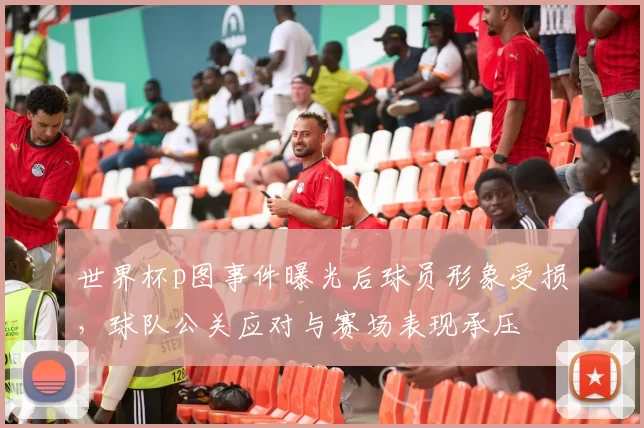 世界杯p图事件曝光后球员形象受损，球队公关应对与赛场表现承压