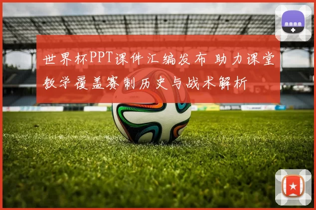 世界杯PPT课件汇编发布 助力课堂教学覆盖赛制历史与战术解析