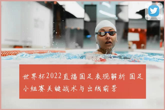 世界杯2022直播国足表现解析 国足小组赛关键战术与出线前景