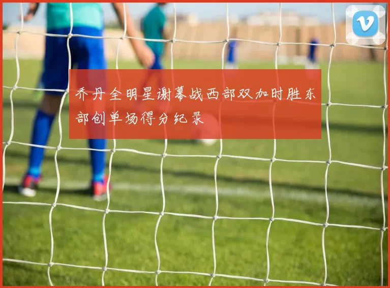 乔丹全明星谢幕战西部双加时胜东部创单场得分纪录