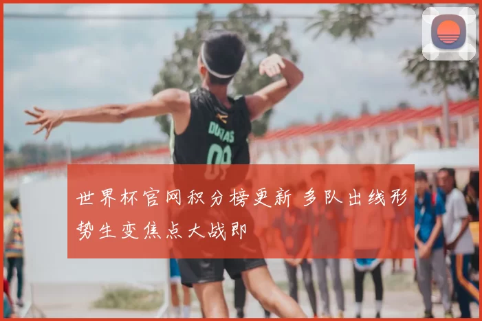 世界杯官网积分榜更新 多队出线形势生变焦点大战即