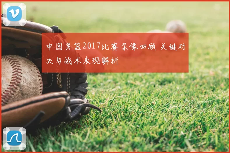 中国男篮2017比赛录像回顾 关键对决与战术表现解析