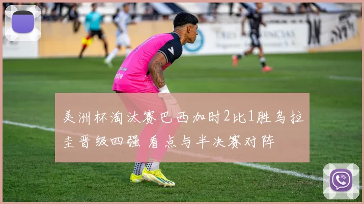 美洲杯淘汰赛巴西加时2比1胜乌拉圭晋级四强 看点与半决赛对阵