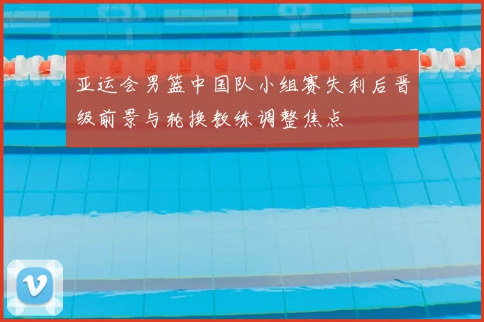 亚运会男篮中国队小组赛失利后晋级前景与轮换教练调整焦点