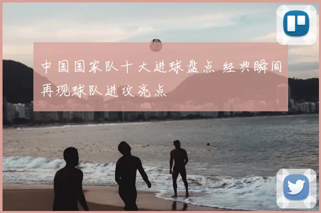中国国家队十大进球盘点 经典瞬间再现球队进攻亮点