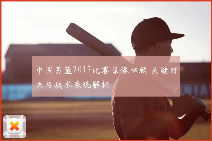 中国男篮2017比赛录像回顾 关键对决与战术表现解析
