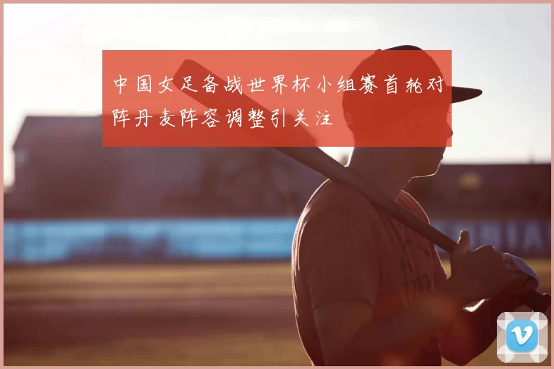 中国女足备战世界杯小组赛首轮对阵丹麦阵容调整引关注