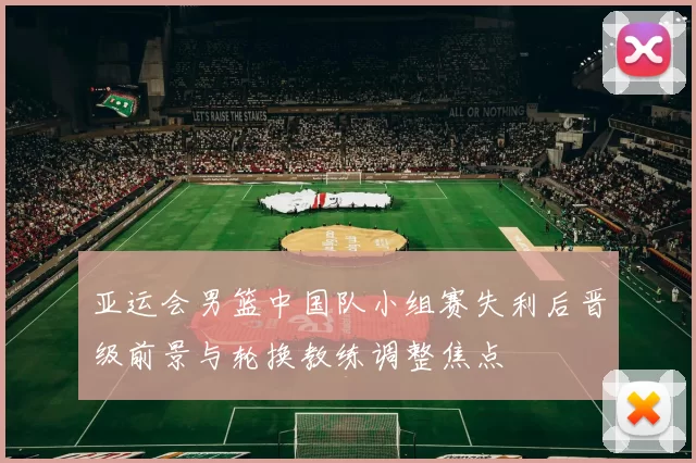 亚运会男篮中国队小组赛失利后晋级前景与轮换教练调整焦点