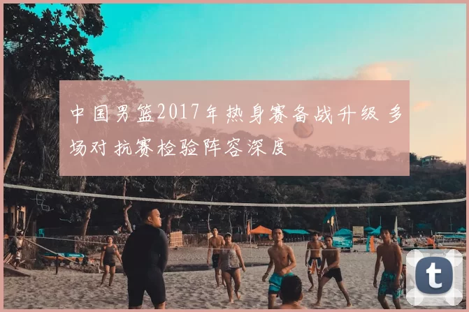 中国男篮2017年热身赛备战升级 多场对抗赛检验阵容深度