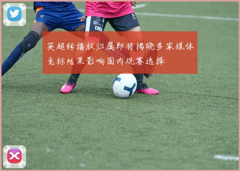 英超转播权归属即将揭晓多家媒体竞标结果影响国内观赛选择