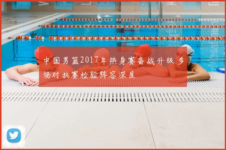 中国男篮2017年热身赛备战升级 多场对抗赛检验阵容深度