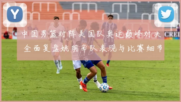 中国男篮对阵美国队奥运巅峰对决 全面复盘姚明率队表现与比赛细节