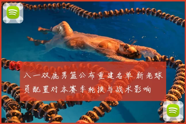 八一双鹿男篮公布重建名单 新老球员配置对本赛季轮换与战术影响