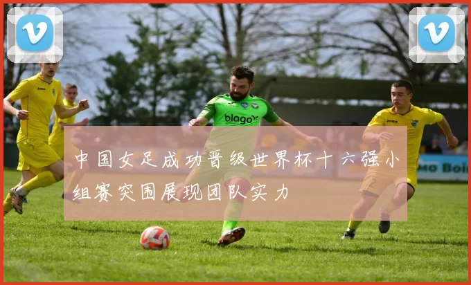 中国女足成功晋级世界杯十六强小组赛突围展现团队实力