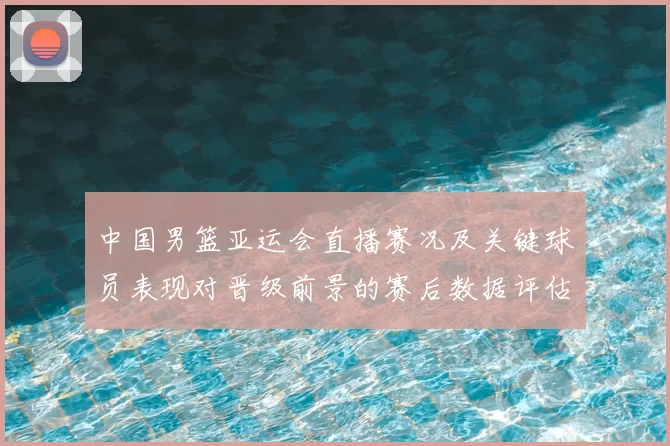 中国男篮亚运会直播赛况及关键球员表现对晋级前景的赛后数据评估