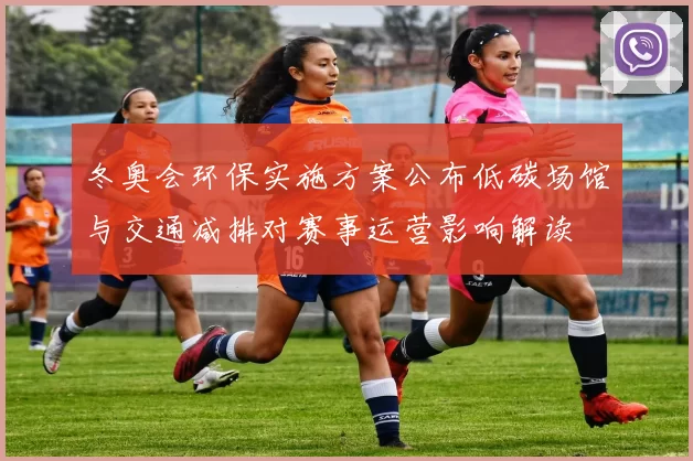 冬奥会环保实施方案公布低碳场馆与交通减排对赛事运营影响解读