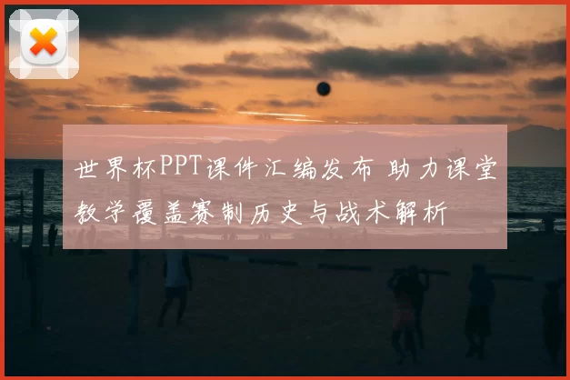 世界杯PPT课件汇编发布 助力课堂教学覆盖赛制历史与战术解析