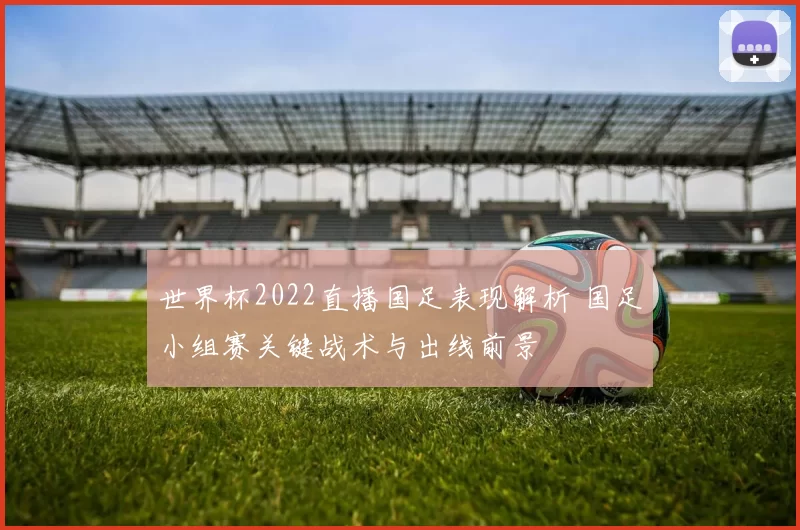 世界杯2022直播国足表现解析 国足小组赛关键战术与出线前景