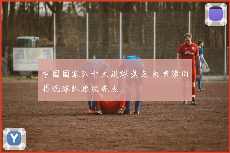 中国国家队十大进球盘点 经典瞬间再现球队进攻亮点