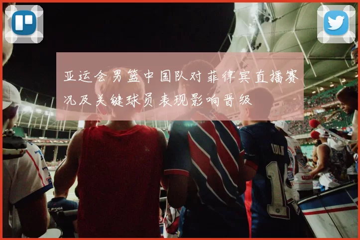 亚运会男篮中国队对菲律宾直播赛况及关键球员表现影响晋级