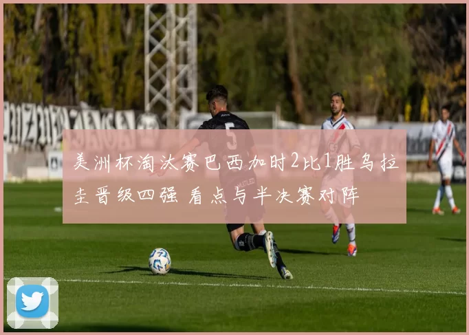 美洲杯淘汰赛巴西加时2比1胜乌拉圭晋级四强 看点与半决赛对阵