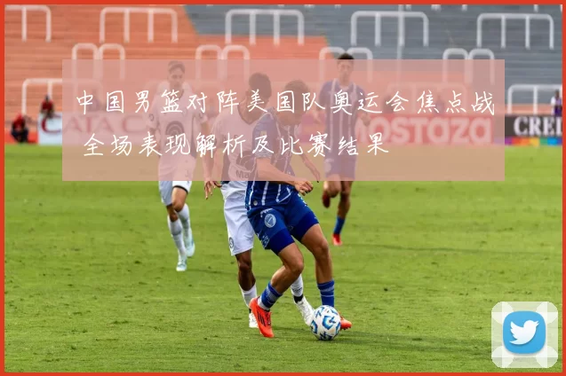 中国男篮对阵美国队奥运会焦点战 全场表现解析及比赛结果