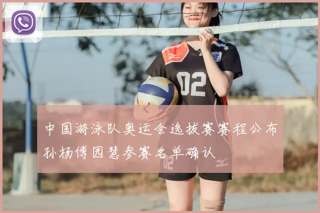 中国游泳队奥运会选拔赛赛程公布孙杨傅园慧参赛名单确认