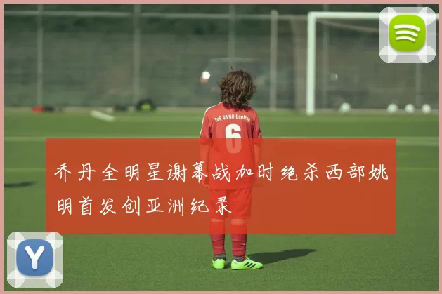 乔丹全明星谢幕战加时绝杀西部姚明首发创亚洲纪录