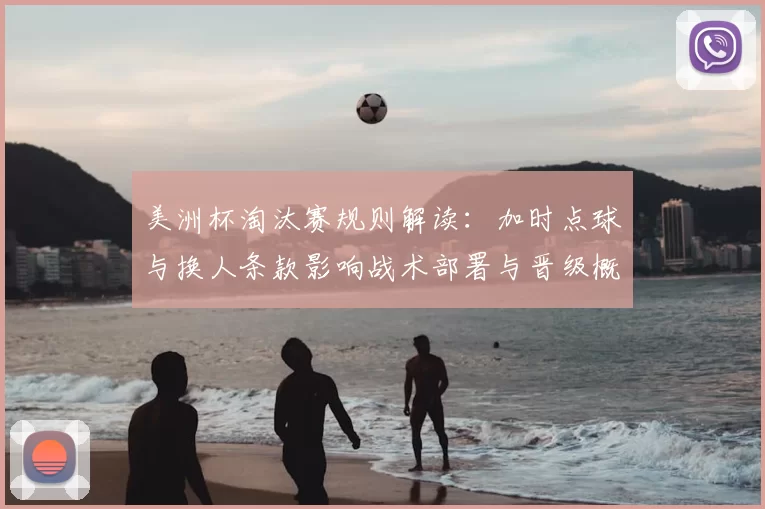 美洲杯淘汰赛规则解读:加时点球与换人条款影响战术部署与晋级概率