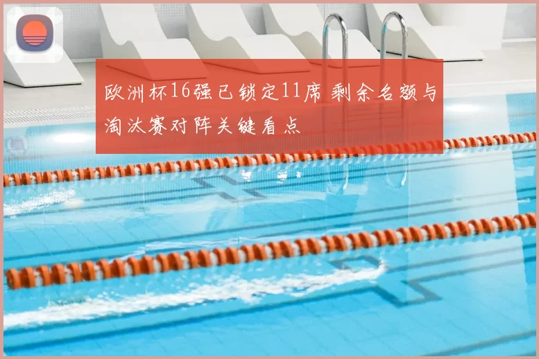 欧洲杯16强已锁定11席 剩余名额与淘汰赛对阵关键看点