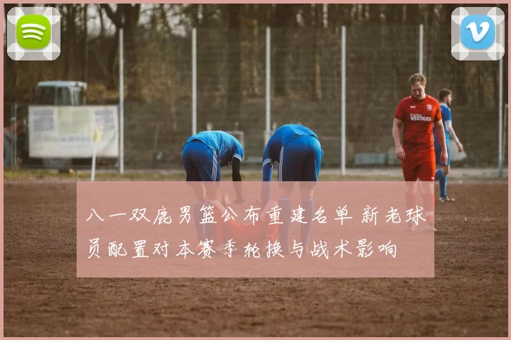 八一双鹿男篮公布重建名单 新老球员配置对本赛季轮换与战术影响