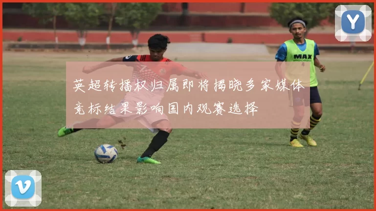 英超转播权归属即将揭晓多家媒体竞标结果影响国内观赛选择