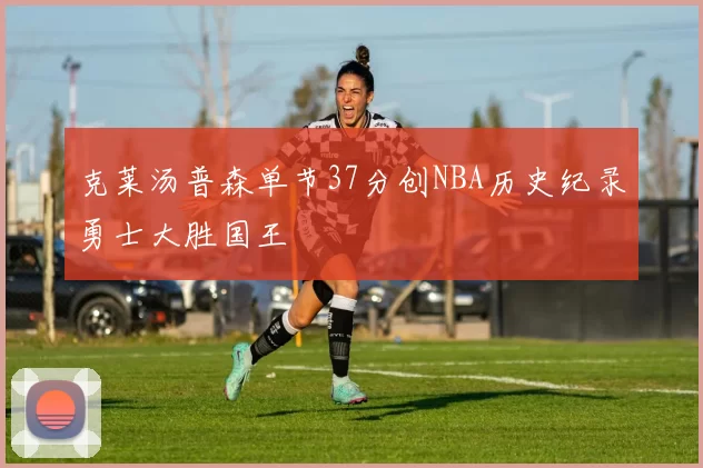 克莱汤普森单节37分创NBA历史纪录勇士大胜国王