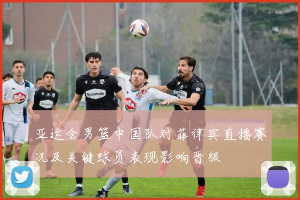 亚运会男篮中国队对菲律宾直播赛况及关键球员表现影响晋级